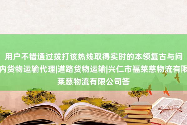 用户不错通过拨打该热线取得实时的本领复古与问题解国内货物运输代理|道路货物运输|兴仁市福莱慈物流有限公司答